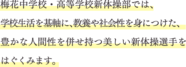 梅花中学校・高等学校新体操部では、学校生活を基軸に、教養や社会性を身につけた、豊かな人間性を併せ持つ美しい新体操選手をはぐくみます。